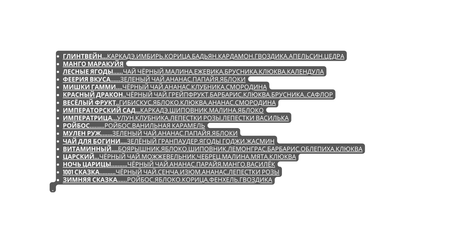 Глинтвейн Каркадэ имбирь корица бадьян кардамон гвоздика апельсин цедра манго маракуйя лесные ягоды Чай чёрный малина ежевика брусника клюква календула феерия вкуса Зеленый чай ананас папайя яблоки мишки гамми Чёрный чай ананас клубника смородина красный дракон Чёрный чай грейпфрукт барбарис клюква брусника сафлор весёлый фрукт Гибискус яблоко клюква ананас смородина императорский сад Каркадэ шиповник малина яблоко императрица Улун клубника лепестки розы лепестки василька ройбос Ройбос ванильная карамель мулен руж Зеленый чай ананас папайя яблоки чай для богини Зелёный гранпаудер ягоды Годжи жасмин витаминный Боярышник яблоко шиповник лемонграс барбарис облепиха клюква царский Чёрный чай можжевельник чебрец малина мята клюква ночь Царицы Чёрный чай ананас парайя манго василёк 1001 сказка чёрный чай сенча изюм ананас лепестки розы зимняя сказка Ройбос яблоко корица фенхель гвоздика